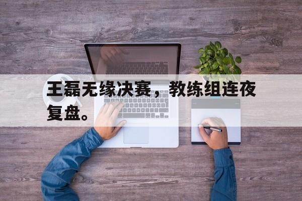 爱游戏aiyouxi(中国)-王磊无缘决赛，教练组连夜复盘。后缀