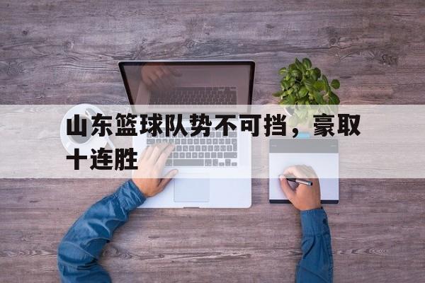爱游戏网页版-山东篮球队势不可挡，豪取十连胜后缀