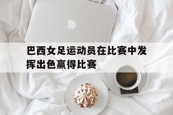 爱游戏网页版-巴西女足运动员在比赛中发挥出色赢得比赛后缀